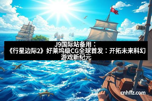 J9国际站备用：《行星边际2》好莱坞级CG全球首发：开拓未来科幻游戏新纪元