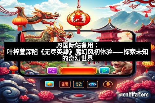 J9国际站备用：叶梓萱深陷《无尽英雄》魔幻风初体验——探索未知的奇幻世界